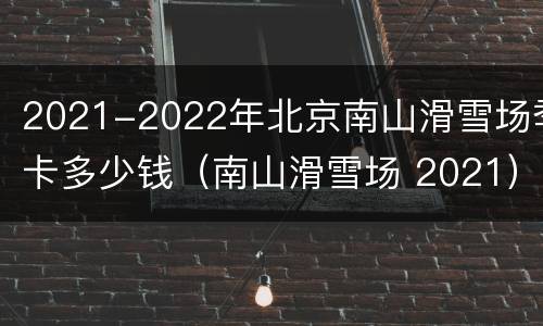2021-2022年北京南山滑雪场季卡多少钱（南山滑雪场 2021）