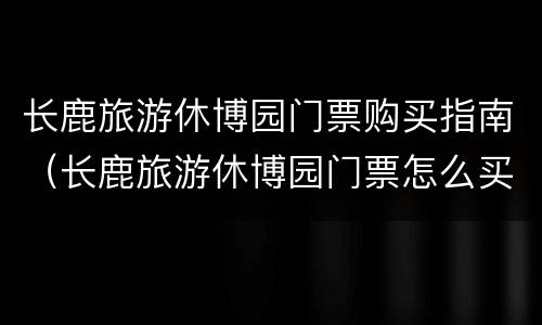 长鹿旅游休博园门票购买指南（长鹿旅游休博园门票怎么买）