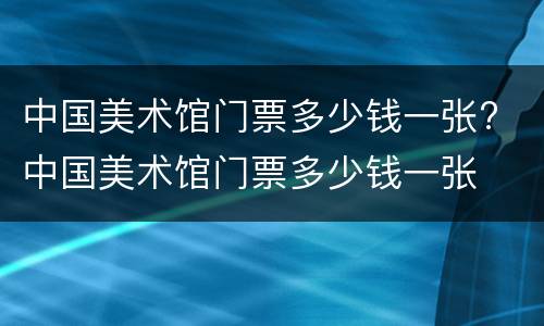 中国美术馆门票多少钱一张? 中国美术馆门票多少钱一张