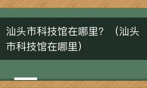 汕头市科技馆在哪里？（汕头市科技馆在哪里）