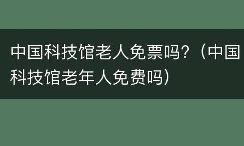 中国科技馆老人免票吗?（中国科技馆老年人免费吗）