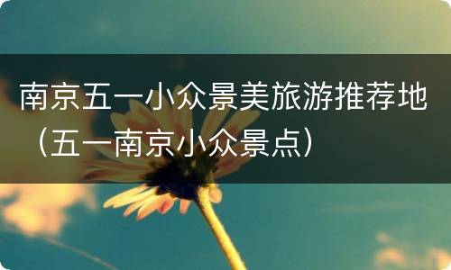 南京五一小众景美旅游推荐地（五一南京小众景点）