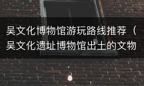 吴文化博物馆游玩路线推荐（吴文化遗址博物馆出土的文物）