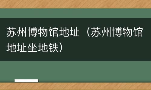 苏州博物馆地址（苏州博物馆地址坐地铁）