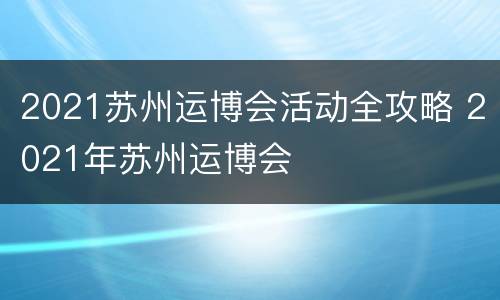 2021苏州运博会活动全攻略 2021年苏州运博会