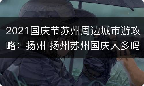 2021国庆节苏州周边城市游攻略：扬州 扬州苏州国庆人多吗