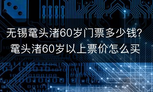 无锡鼋头渚60岁门票多少钱？ 鼋头渚60岁以上票价怎么买