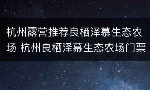 杭州露营推荐良栖泽慕生态农场 杭州良栖泽慕生态农场门票