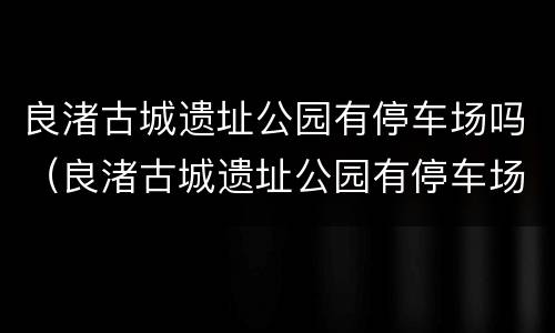 良渚古城遗址公园有停车场吗（良渚古城遗址公园有停车场吗）