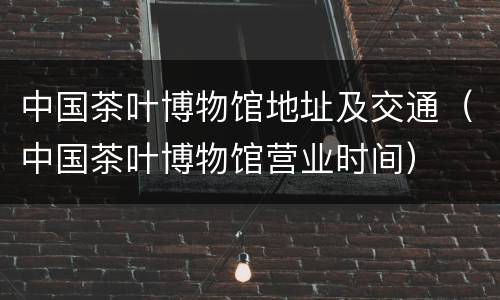 中国茶叶博物馆地址及交通（中国茶叶博物馆营业时间）