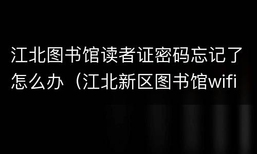 江北图书馆读者证密码忘记了怎么办（江北新区图书馆wifi密码）