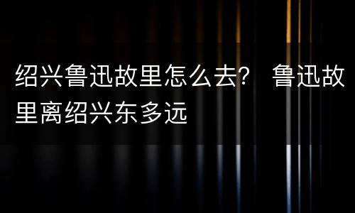 绍兴鲁迅故里怎么去？ 鲁迅故里离绍兴东多远