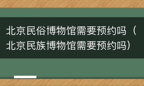 北京民俗博物馆需要预约吗（北京民族博物馆需要预约吗）