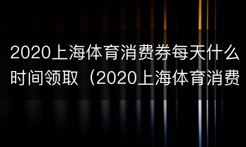 2020上海体育消费券每天什么时间领取（2020上海体育消费券结束时间）