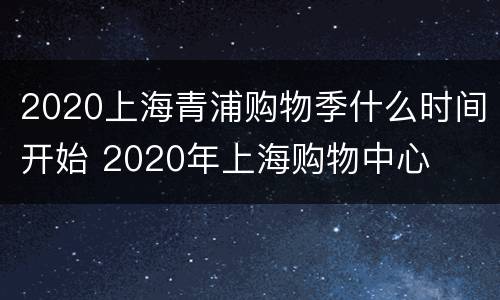 2020上海青浦购物季什么时间开始 2020年上海购物中心