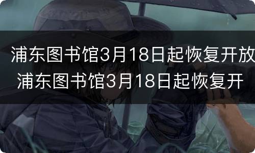 浦东图书馆3月18日起恢复开放 浦东图书馆3月18日起恢复开放吗