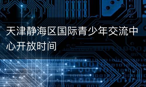 天津静海区国际青少年交流中心开放时间