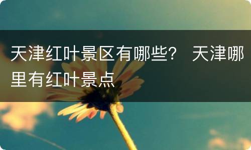 天津红叶景区有哪些？ 天津哪里有红叶景点