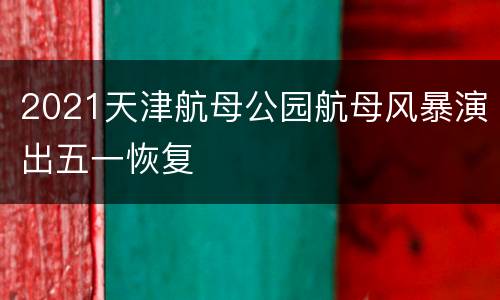 2021天津航母公园航母风暴演出五一恢复