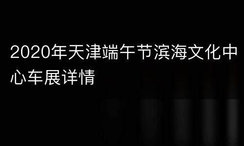 2020年天津端午节滨海文化中心车展详情