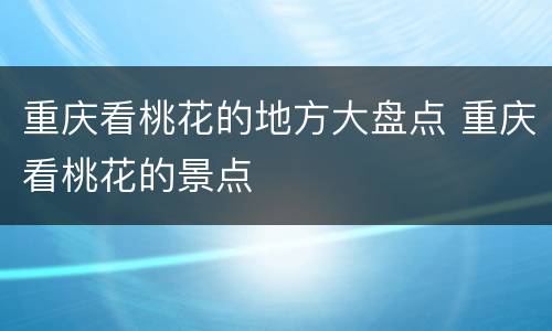 重庆看桃花的地方大盘点 重庆看桃花的景点