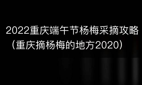 2022重庆端午节杨梅采摘攻略（重庆摘杨梅的地方2020）