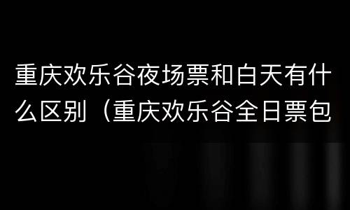 重庆欢乐谷夜场票和白天有什么区别（重庆欢乐谷全日票包括夜场吗）