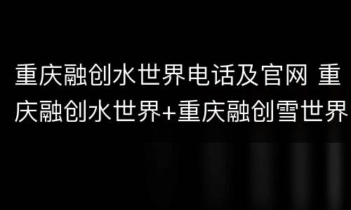 重庆融创水世界电话及官网 重庆融创水世界+重庆融创雪世界