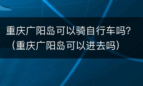 重庆广阳岛可以骑自行车吗？（重庆广阳岛可以进去吗）