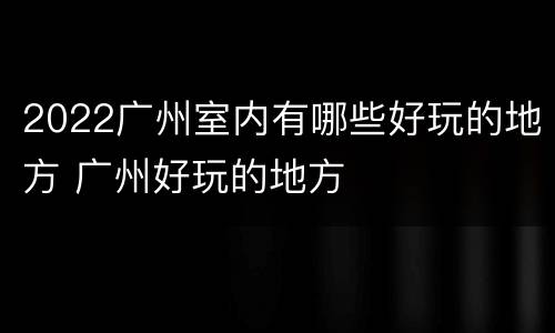 2022广州室内有哪些好玩的地方 广州好玩的地方
