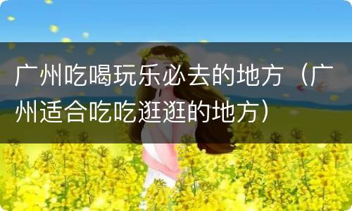 广州吃喝玩乐必去的地方（广州适合吃吃逛逛的地方）