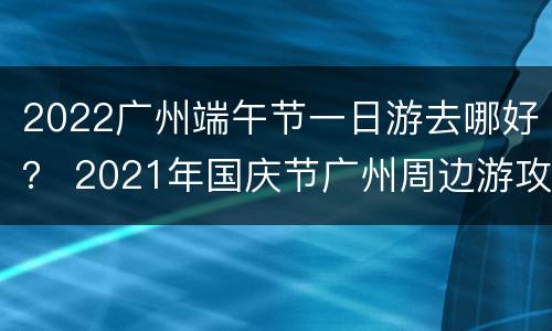 2022广州端午节一日游去哪好？ 2021年国庆节广州周边游攻略