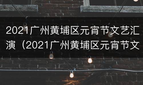 2021广州黄埔区元宵节文艺汇演（2021广州黄埔区元宵节文艺汇演时间）