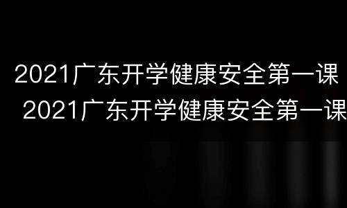 2021广东开学健康安全第一课 2021广东开学健康安全第一课观后感