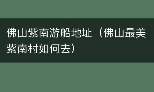 佛山紫南游船地址（佛山最美紫南村如何去）