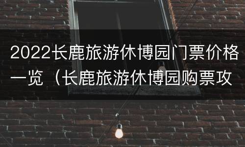 2022长鹿旅游休博园门票价格一览（长鹿旅游休博园购票攻略）