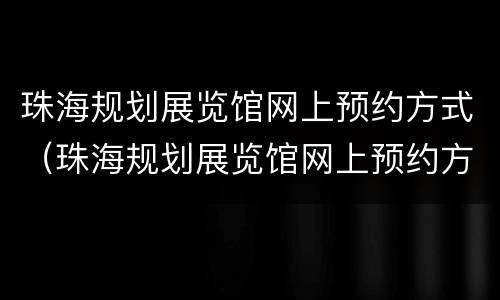 珠海规划展览馆网上预约方式（珠海规划展览馆网上预约方式有几种）