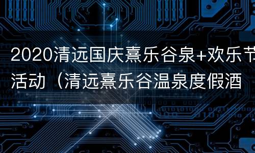 2020清远国庆熹乐谷泉+欢乐节活动（清远熹乐谷温泉度假酒店）