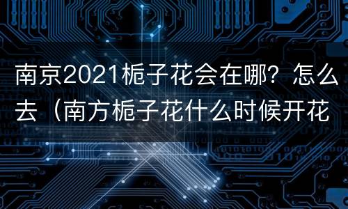 南京2021栀子花会在哪？怎么去（南方栀子花什么时候开花）