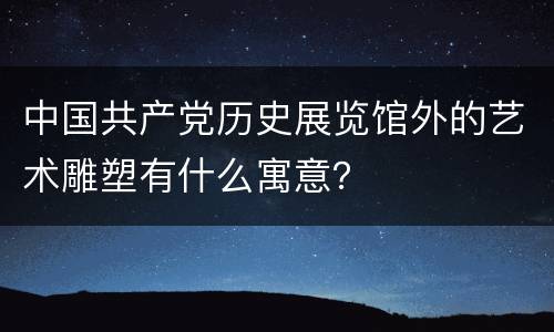 中国共产党历史展览馆外的艺术雕塑有什么寓意？