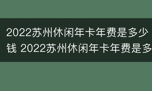 2022苏州休闲年卡年费是多少钱 2022苏州休闲年卡年费是多少钱一张