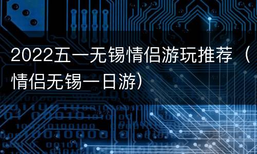 2022五一无锡情侣游玩推荐（情侣无锡一日游）