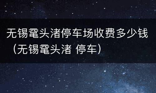 无锡鼋头渚停车场收费多少钱（无锡鼋头渚 停车）
