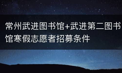 常州武进图书馆+武进第二图书馆寒假志愿者招募条件
