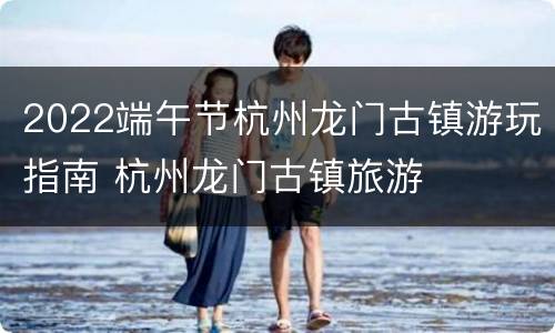 2022端午节杭州龙门古镇游玩指南 杭州龙门古镇旅游