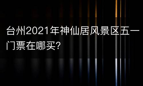 台州2021年神仙居风景区五一门票在哪买？