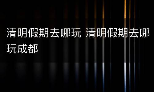清明假期去哪玩 清明假期去哪玩成都