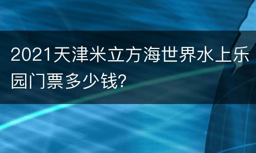 2021天津米立方海世界水上乐园门票多少钱？