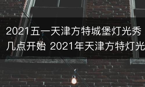 2021五一天津方特城堡灯光秀几点开始 2021年天津方特灯光秀