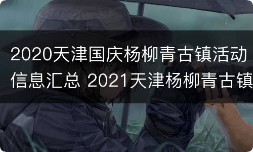 2020天津国庆杨柳青古镇活动信息汇总 2021天津杨柳青古镇灯会时间+举办地点